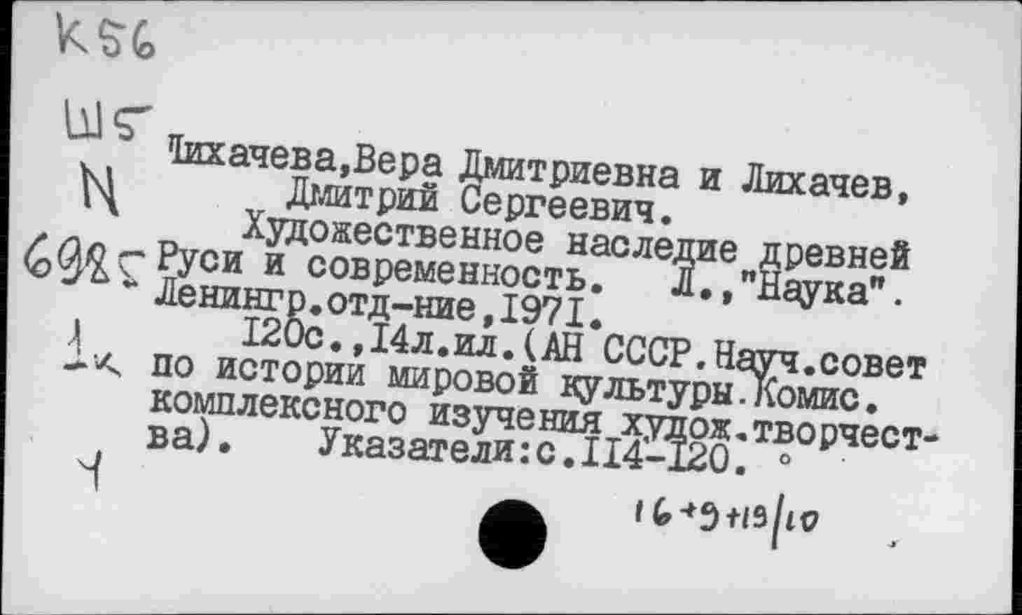 ﻿
*1ихачева,Вера Дмитриевна и Лихачев, Дмитрий Сергеевич.
Художественное наследие древней Руси и современность. Л.,"Наука". Ленинг р.отд-ние,1971.
120с.,14л.ил.(АН СССР.Науч.совет по истории мировой культуры.Комис, комплексного изучения худож.творчества).	Указатели:с.ІІ4-120. 0